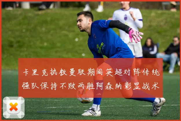卡里克执教曼联期间英超对阵传统强队保持不败两胜阿森纳彰显战术智慧