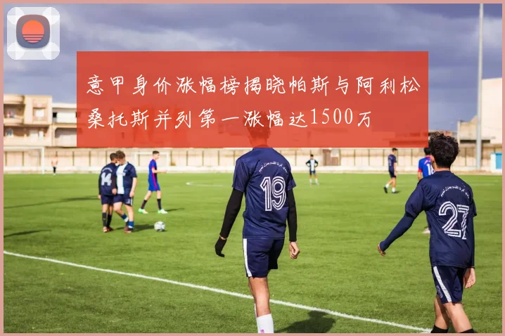意甲身价涨幅榜揭晓帕斯与阿利松桑托斯并列第一涨幅达1500万