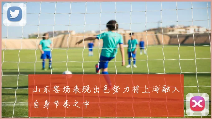 山东客场表现出色努力将上海融入自身节奏之中