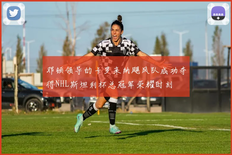 邓顿领导的卡罗来纳飓风队成功夺得NHL斯坦利杯总冠军荣耀时刻