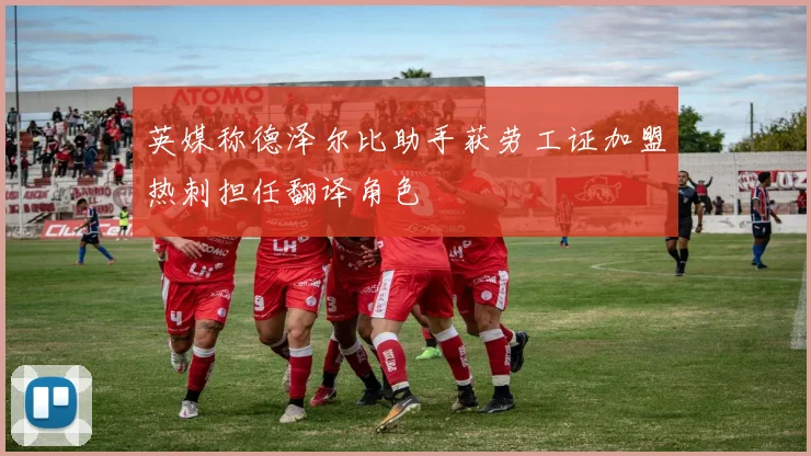 英媒称德泽尔比助手获劳工证加盟热刺担任翻译角色