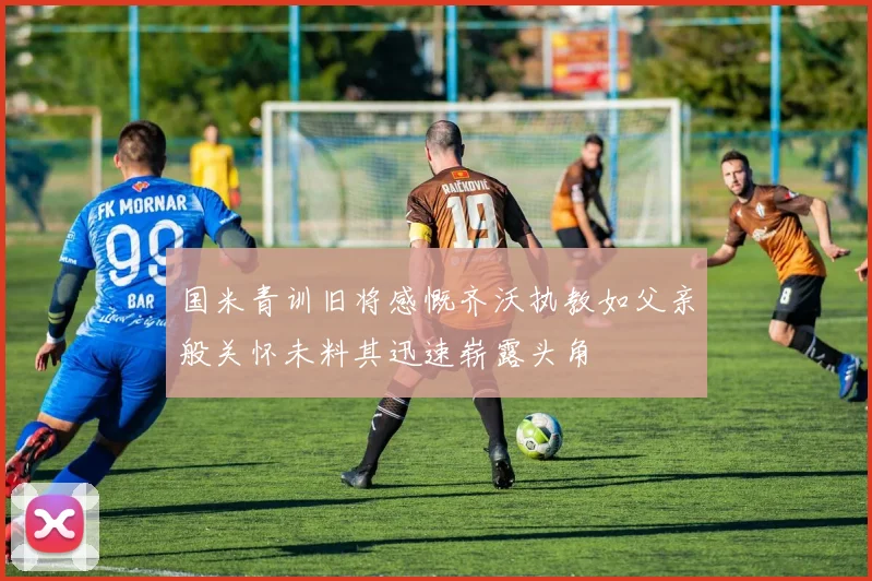 国米青训旧将感慨齐沃执教如父亲般关怀未料其迅速崭露头角