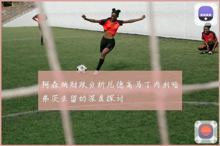 阿森纳财政分析厄德高马丁内利哈弗茨去留的深度探讨