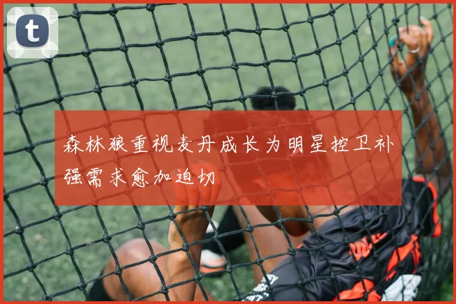 森林狼重视麦丹成长为明星控卫补强需求愈加迫切