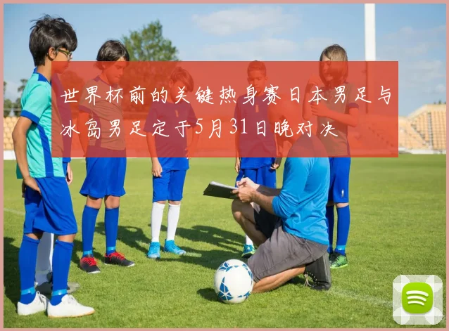 世界杯前的关键热身赛日本男足与冰岛男足定于5月31日晚对决
