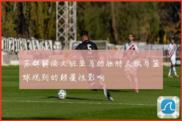 苏群解读文班亚马的独特天赋与篮球规则的颠覆性影响