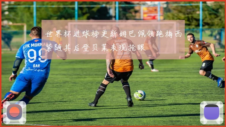 世界杯进球榜更新姆巴佩领跑梅西紧随其后登贝莱表现抢眼