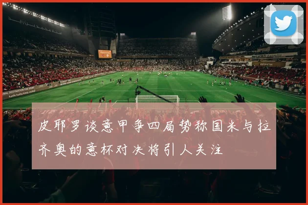 皮耶罗谈意甲争四局势称国米与拉齐奥的意杯对决将引人关注