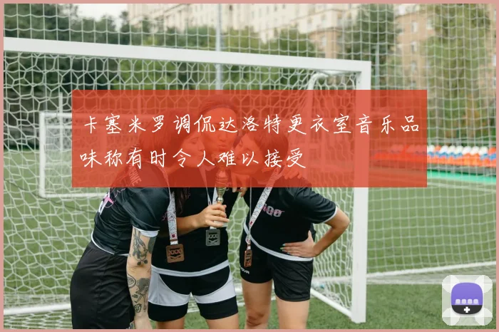 卡塞米罗调侃达洛特更衣室音乐品味称有时令人难以接受
