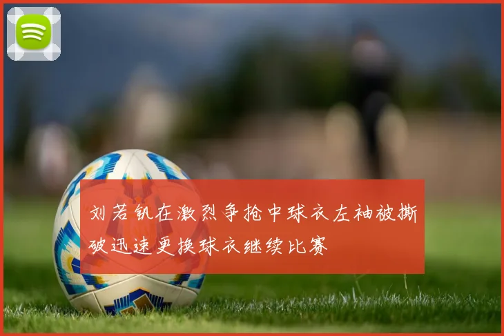 刘若钒在激烈争抢中球衣左袖被撕破迅速更换球衣继续比赛