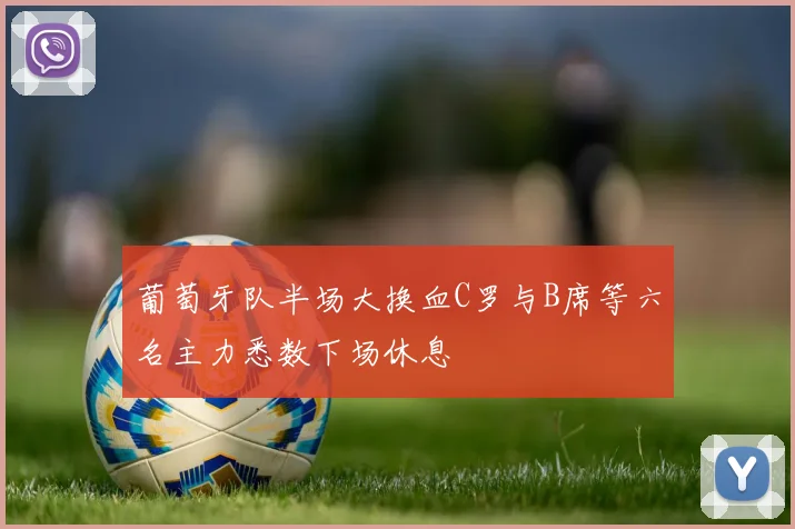 葡萄牙队半场大换血C罗与B席等六名主力悉数下场休息