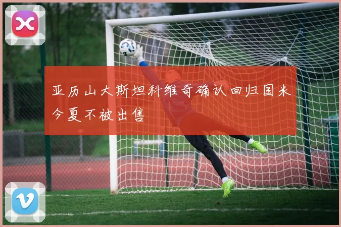 亚历山大斯坦科维奇确认回归国米今夏不被出售
