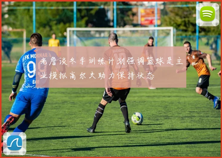 老詹谈冬季训练计划强调篮球是主业模拟高尔夫助力保持状态