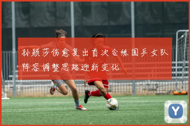 孙颖莎伤愈复出首次合练国乒女队阵容调整思路迎新变化